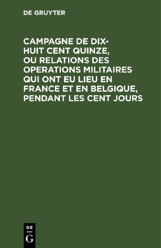 Campagne de dix-huit cent quinze, ou relations des operations militaires qui ont eu lieu en France et en Belgique, pendant les cent jours: Écrite a Sainte-Hélène, par le général Gourgaud avec des notes d’un officier allemand